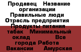 Продавец › Название организации ­ Правильные люди › Отрасль предприятия ­ Продукты питания, табак › Минимальный оклад ­ 30 000 - Все города Работа » Вакансии   . Амурская обл.,Константиновский р-н